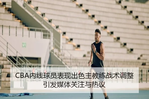 CBA内线球员表现出色主教练战术调整引发媒体关注与热议
