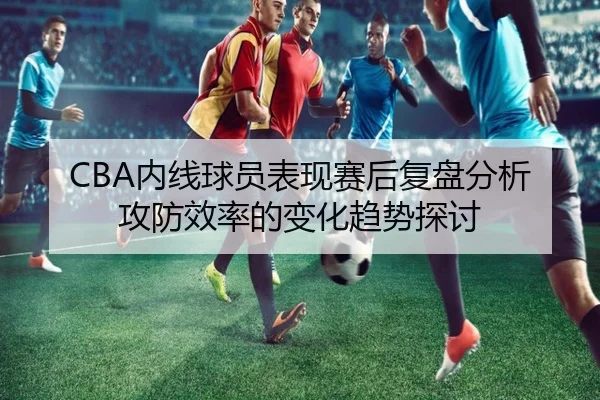 CBA内线球员表现赛后复盘分析攻防效率的变化趋势探讨